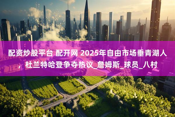 配资炒股平台 配开网 2025年自由市场垂青湖人,杜兰特哈登争夺热议_詹姆斯_球员_八村