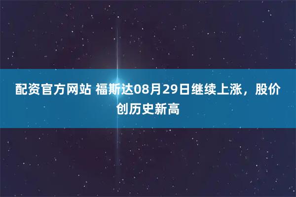 配资官方网站 福斯达08月29日继续上涨，股价创历史新高