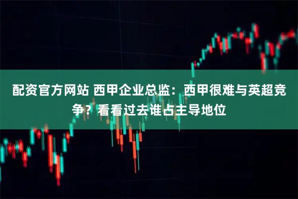 配资官方网站 西甲企业总监：西甲很难与英超竞争？看看过去谁占主导地位
