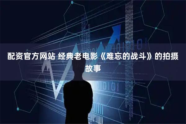 配资官方网站 经典老电影《难忘的战斗》的拍摄故事