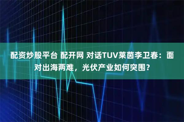 配资炒股平台 配开网 对话TUV莱茵李卫春:面对出海两难,光伏产业如何突围?