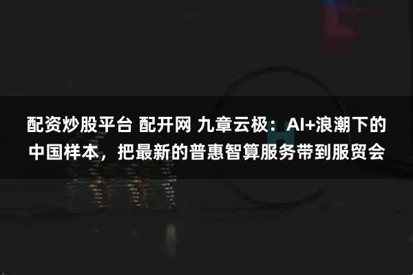 配资炒股平台 配开网 九章云极：AI+浪潮下的中国样本，把最新的普惠智算服务带到服贸会