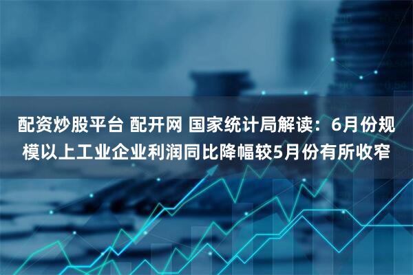 配资炒股平台 配开网 国家统计局解读：6月份规模以上工业企业利润同比降幅较5月份有所收窄