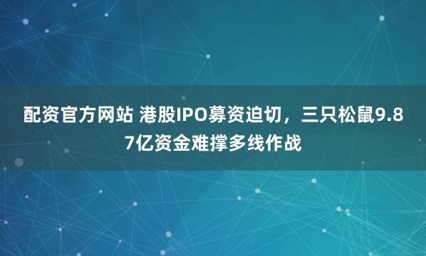 配资官方网站 港股IPO募资迫切,三只松鼠9.87亿资金难撑多线作战