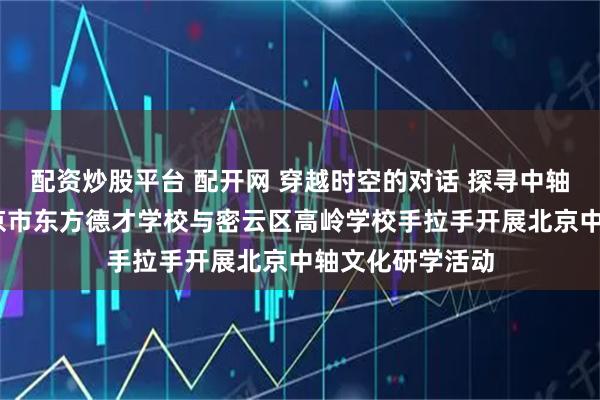 配资炒股平台 配开网 穿越时空的对话 探寻中轴历史回响——北京市东方德才学校与密云区高岭学校手拉手开展北京中轴文化研学活动