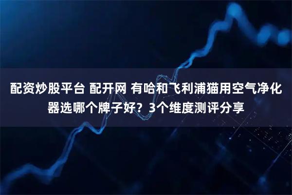 配资炒股平台 配开网 有哈和飞利浦猫用空气净化器选哪个牌子好？3个维度测评分享