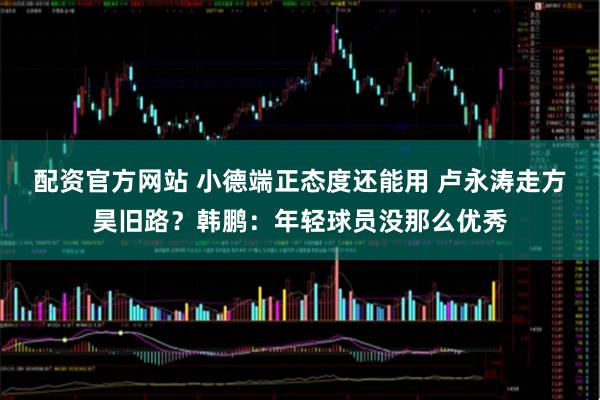 配资官方网站 小德端正态度还能用 卢永涛走方昊旧路？韩鹏：年轻球员没那么优秀