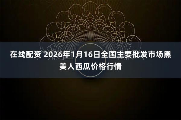 在线配资 2026年1月16日全国主要批发市场黑美人西瓜价格行情