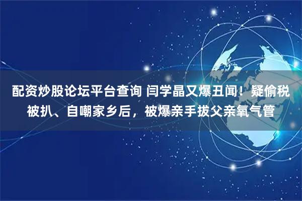 配资炒股论坛平台查询 闫学晶又爆丑闻！疑偷税被扒、自嘲家乡后，被爆亲手拔父亲氧气管